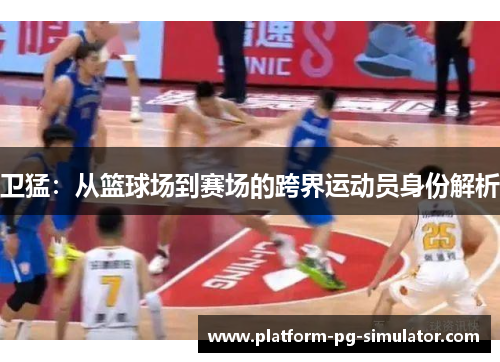 卫猛:从篮球场到赛场的跨界运动员身份解析 卫猛:从篮球场到赛场的跨界运动员身份解析