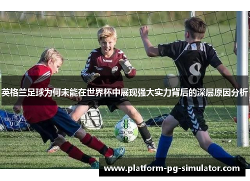 英格兰足球为何未能在世界杯中展现强大实力背后的深层原因分析 英格兰足球为何未能在世界杯中展现强大实力背后的深层原因分析