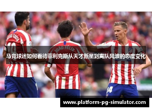 马竞球迷如何看待菲利克斯从天才新星到离队风波的态度变化 马竞球迷如何看待菲利克斯从天才新星到离队风波的态度变化
