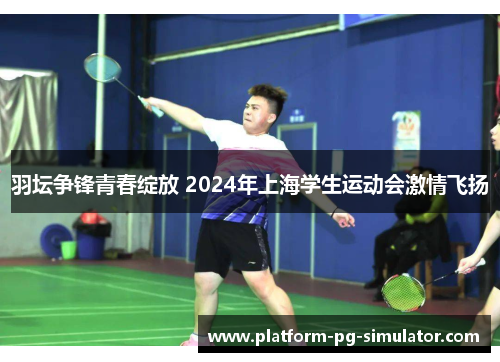 羽坛争锋青春绽放 2024年上海学生运动会激情飞扬 羽坛争锋青春绽放 2024年上海学生运动会激情飞扬