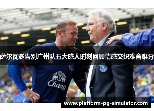 萨尔瓦多告别广州队五大感人时刻回顾情感交织难舍难分