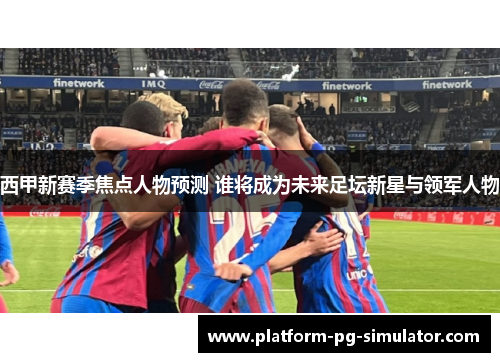 西甲新赛季焦点人物预测 谁将成为未来足坛新星与领军人物 西甲新赛季焦点人物预测 谁将成为未来足坛新星与领军人物