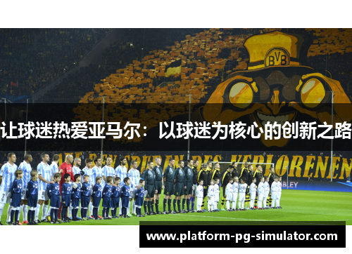 让球迷热爱亚马尔:以球迷为核心的创新之路 让球迷热爱亚马尔:以球迷为核心的创新之路