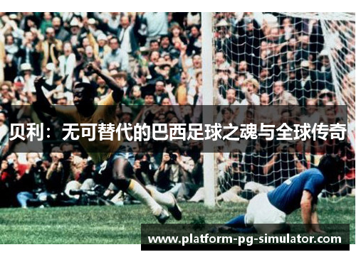 贝利:无可替代的巴西足球之魂与全球传奇 贝利:无可替代的巴西足球之魂与全球传奇
