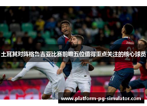 土耳其对阵格鲁吉亚比赛前瞻五位值得重点关注的核心球员 土耳其对阵格鲁吉亚比赛前瞻五位值得重点关注的核心球员