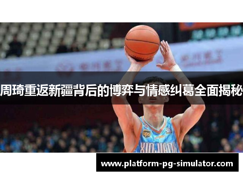 周琦重返新疆背后的博弈与情感纠葛全面揭秘 周琦重返新疆背后的博弈与情感纠葛全面揭秘