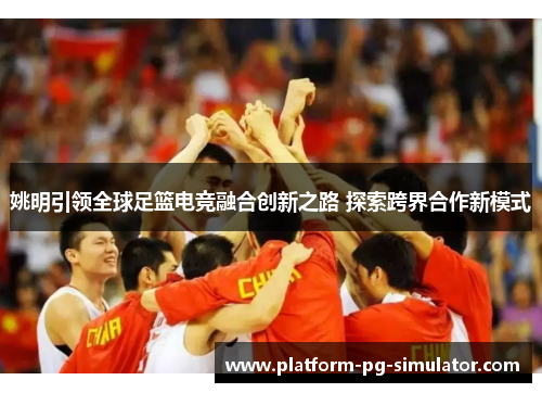 姚明引领全球足篮电竞融合创新之路 探索跨界合作新模式 姚明引领全球足篮电竞融合创新之路 探索跨界合作新模式