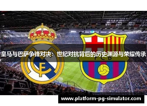 皇马与巴萨争锋对决：世纪对抗背后的历史渊源与荣耀传承
