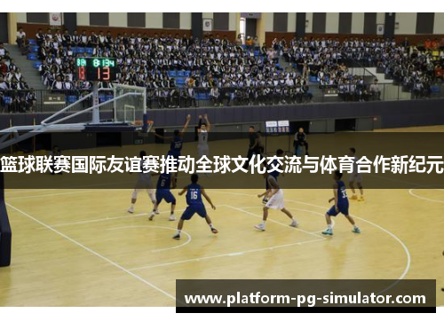篮球联赛国际友谊赛推动全球文化交流与体育合作新纪元