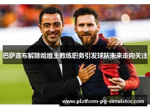 巴萨宣布解除哈维主教练职务引发球队未来走向关注