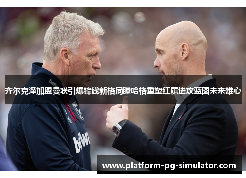 齐尔克泽加盟曼联引爆锋线新格局滕哈格重塑红魔进攻蓝图未来雄心
