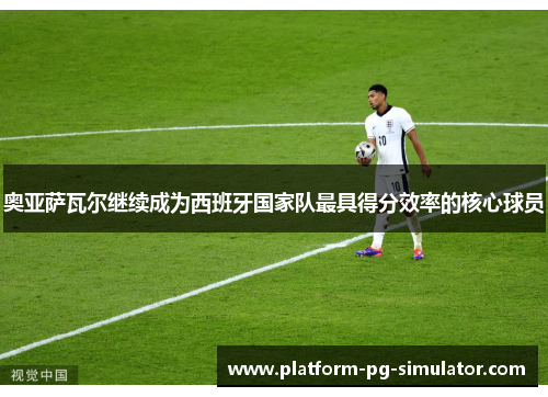 奥亚萨瓦尔继续成为西班牙国家队最具得分效率的核心球员 奥亚萨瓦尔继续成为西班牙国家队最具得分效率的核心球员